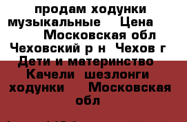 продам ходунки музыкальные  › Цена ­ 2 500 - Московская обл., Чеховский р-н, Чехов г. Дети и материнство » Качели, шезлонги, ходунки   . Московская обл.